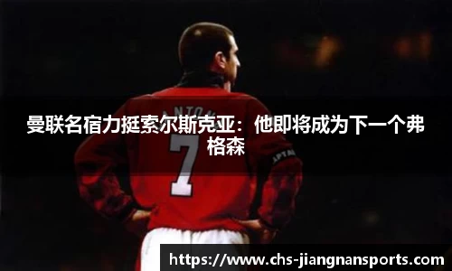 曼联名宿力挺索尔斯克亚：他即将成为下一个弗格森