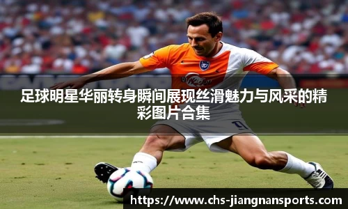 足球明星华丽转身瞬间展现丝滑魅力与风采的精彩图片合集
