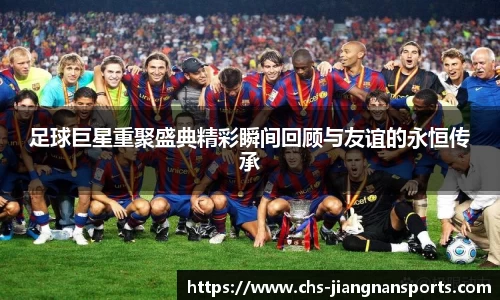 足球巨星重聚盛典精彩瞬间回顾与友谊的永恒传承
